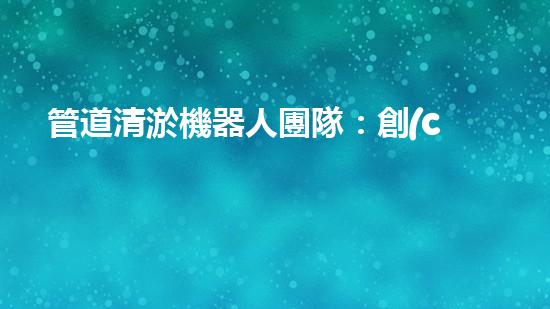 管道清淤機器人團隊：創(chuàng)新科技力量，解決難題！